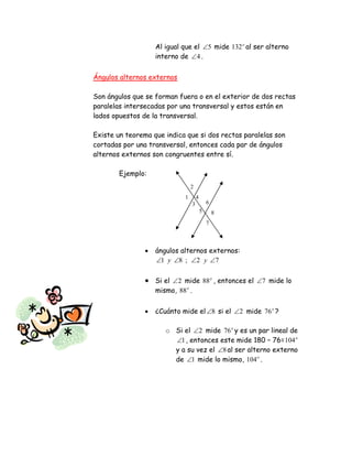 1
2
3
4
5
6
7
8
Al igual que el 5 mide o
132 al ser alterno
interno de 4 .
Ángulos alternos externos
Son ángulos que se forman fuera o en el exterior de dos rectas
paralelas intersecadas por una transversal y estos están en
lados opuestos de la transversal.
Existe un teorema que indica que si dos rectas paralelas son
cortadas por una transversal, entonces cada par de ángulos
alternos externos son congruentes entre sí.
Ejemplo:
 ángulos alternos externos:
72;81  yy
 Si el 2 mide o
88 , entonces el 7 mide lo
mismo, o
88 .
 ¿Cuánto mide el 8 si el 2 mide o
76 ?
o Si el 2 mide o
76 y es un par lineal de
1 , entonces este mide 180 – 76= o
104
y a su vez el 8 al ser alterno externo
de 1 mide lo mismo, o
104 .
 