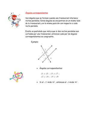 1
2
3
4
5
6
7
8
Ángulos correspondientes
Son ángulos que se forman cuando una transversal interseca
rectas paralelas. Estos ángulos se encuentran en un mismo lado
de la transversal y en la misma posición con respecto a cada
recta paralela.
Existe un postulado que indica que si dos rectas paralelas son
cortadas por una transversal, entonces cada par de ángulos
correspondientes es congruente.
Ejemplo:
 Ángulos correspondientes:
84;62
;73;51


yy
yy
 Si el 2 mide o
80 , entonces el 6 mide o
80 .
 