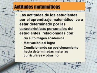 Actitudes matemáticas
• Las actitudes de los estudiantes
por el aprendizaje matemático, va a
estar determinado por las
características personales del
estudiantes, relacionadas con:
• Su autoimagen académica
• Motivación del logro
• Condicionando su posicionamiento
hacia determinadas materias
curriculares y otras no.
 