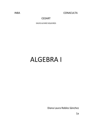 INBA                                                                     CONACULTA<br />CEDART <br />DAVID ALFARO SIQUEIROS<br />ALGEBRA I<br />Diana Laura Robles Sánchez <br />1a<br />Introducción<br />Algebra<br />Es una palabra de origen árabe, algiabr, utilizada para nombrar el estudio de las operaciones y propiedades de magnitudes representadas por símbolos, generalmente letras. El álgebra se define como la parte de las ciencias matemáticas que se ocupa del estudio de la cantidad como concepto global. <br />Usos:<br />En la vida cotidiana se usa para  calcular costos, intereses, ganancias, representar cantidades, etc.<br />Termino algebraico: consta de las siguientes partes:<br />Signo. Puede ser positivo (+), o negativo (-).<br />Coeficiente. En el producto de dos o más factores, cualquiera de ellos puede llamarse coeficiente de los otros factores<br />Expresión algebraica: es una combinación de letras, números y signos de operaciones. Las letras suelen representar cantidades desconocidas y se denominan variables o incógnitas. Las expresiones algebraicas nos permiten traducir al lenguaje matemático expresiones del lenguaje habitual.<br />Exponentes: El exponente de un número nos dice cuántas veces se usa el número en una multiplicación.<br />En este ejemplo: 82 = 8 × 8 = 64<br />En palabras: 82 se puede leer quot;
8 a la segunda potenciaquot;
, quot;
8 a la potencia 2quot;
 o simplemente quot;
8 al cuadradoquot;
<br />Grado: el grado en la matemática nombra:<br />El grado de un polinomio<br />El grado de una extensión<br />El grado en la teoría de grafos<br />Ejemplos de suma<br />Trinomio cubico:<br />5a2-2a3+4a+3a2 +5a2- 2a+7+ 3a-2a2+ 5=-1a2+8a2+12<br />Trinomio cuadrático:<br />34x2- 43x+2+ 16x- 52x2+ 78= -74 x2 -76x+238<br />Monomio lineal:<br />4y-5 z+3+ 4z-y+2+ 3y-2z-1=-4<br />Trinomio cubico:<br />12m2+35m- 47+53m- 310m2= -15 m2+3415 m-47                                 <br />                                                                       <br />Binomio cubico:<br /> 2 pq-3p2q+4pq2+ pq-5pq2- 7p2q 4pq2 + 3pq- p2q= -9p2q+6pq  <br />Problema de suma:<br />Se quiere calcular el perímetro de un triangulo escaleno, la altura de dicho triangulo es 12x + 5y, el lado es 10x +2y y la base es 9y- 3x ¿Cuál es el perímetro de la base?<br />12x+5y+ 10x+2y+ 9y-3x=-19x+16y <br />Resta<br />Monomio cuadrático:<br /> 5m+4m-7- 8n-7+ 4m-3n+5- -6m+4n-3= -3n-4<br />Polinomio de 4to grado:<br />4m4- 3m3+ 6m2+ 5m-4-  6m3- 8m2- 3m+1= 4m4+9m3+14m2+8m+5 <br />Polinomio de 5to. Grado:<br /> 6x5+ 3x2- 7x+2- 10x5+6x3-5x2- 2x+4= -4x5+ 8x2-5x-2-6x2 <br />Polinomio de 4to. Grado<br />-xy2-7y3+ xy2+ -2xy2+ 5y-2- -6y3+ xy2+5=3xy4-y3-5y+5<br />Trinomio lineal:<br /> 16x+ 38y-5- 83y- 54 + 32x+ 29=53x- 5524y-12736  <br /> <br />Trinomio cuadrático: <br /> 12x2+ 35y3- 56x2y- 34x2- 510y3+ 89 x2y= -14x2+ 1110y3+3118x2y<br />Problema de resta<br />Se le quiere restar a un lado de un terreno cuadrilátero la medida de dos  de sus lados, al lado 20x +5y -2 se le quiere restar el lado 15x + 2y mas el lado 8x + 5 -2y ¿Cuánto quedaría del lado al que se le restaron dichos lados? <br />20x+5y-2-10x+2y+8x+5-2y0-2x-y+7  <br />                                                                                                                                                                                                                                                                                                                                                                 Multiplicación<br />Propiedad distributiva de la multiplicación:<br />La propiedad distributiva establece que multiplicar una suma por un número da el mismo resultado que multiplicar cada sumando por el número y después sumar todos los productos.<br />Ejemplo: 4 × (2 + 3) = 4 × 2 + 4 × 3<br />Ley de exponentes en la multiplicación:<br />Para multiplicar dos o más potencias de la misma base se suman los exponentes y se eleva la base común a la suma de los exponentes. Por ejemplo:<br />5x25x5= 25x7<br />Pasos de la multiplicación:<br />-los coeficientes se multiplican aplicando la ley de signos  <br />- los exponentes de las mismas literales se suman<br />- se aplica la ley distributiva<br />- se simplifica sumando términos semejantes<br />- ordenar y clasificar<br />-7048552070<br />Ejemplos de multiplicación:<br />Polinomio cubico:<br />2x2-x-32x2-5x-2= -8x2+7x2+17x+5<br />Polinomio cubico:<br />3x-14x2-2x-1= 12x3+10x2-5x<br />Polinomio cuadrático:<br />43a2-54a- 1225a+ 32=85 a2-52+ 8340a-34<br />Polinomio de 7mo. Grado<br />9xy-x2y2xy+6x2y2=-24x4y3+54x3y3-8x3y2+18x2y2<br />----------------<br />5m12-3m23 4xy-24-2m5= 20m3/4- 10m11/2-3xy-17/12+6m17/3<br /> Polinomio de 4to. Grado<br />25z2-13z+ 4937x2-712z-3= 635z4- 730z3+311180z2+3427 z-43<br />Trinomio cuadrático:<br />3y-52y+4= 6y2-2y-20<br />Binomio cuadrático:<br />3x2-x+75x+2=15x3-x2-33x+14<br />Polinomio de 5to. Grado<br />4ab+3b6a2b-2ab2= 28a3b2-8a2b3+18a282-6ab2<br />Problemas <br />Un terreno rectangular mide 2x – 4 metros de largo y 5x + 3 metros de ancho ¿Cuál es el modelo matemático que expresa su área<br />2x-45x+3= 10x2+6x-20x-10<br />En una tienda se compran 3 diferentes artículos  A, B Y C. A cuesta 3x por unidad y se compran 5 unidades, B cuesta 4x + 2 por unidad y se compraron 3 unidades y C cuesta ¾ x por unidad y se compraron 7 unidades ¿Cuál es el modelo matemático del costo total de la compra)<br />3x+4x+2+34x(5+3+7)<br />