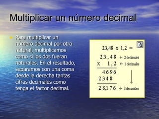 Multiplicar un número   decimal Para multiplicar un número decimal por otro natural, multiplicamos como si los dos fueran naturales. En el resultado, separamos con una coma desde la derecha tantas cifras decimales como tenga el factor decimal. 