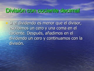División con cociente decimal Si el dividendo es menor que el divisor, escribimos un cero y una coma en el cociente. Después, añadimos en el dividendo un cero y continuamos con la división. 