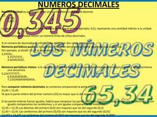 NUMEROS DECIMALES
Número decimal es aquel que tiene una parte entera y una parte decimal.
3,5
4,765
2,875
La parte decimal, que va a la derecha de la coma (en el primer ejemplo: 0,5), representa una cantidad inferior a la unidad.
Los números decimales tienen un número finito de cifras decimales.
Si el número de decimales es infinito cabe distinguir dos casos particulares:
Números periódicos puros: si la sucesión infinita de decimales se repite siguiendo una secuencia.
Por ejemplo, al dividir 10 : 3 el cociente es 3,333333….
3,33333…
4,75757575…
2.423423423..
Números periódicos mixtos: si la sucesión infinita de decimales no presenta inicialmente ningún patrón y luego comienza
una secuencia.
5,2147777777…
6,91636363636…
7,1332456456456456..
Para comparar números decimales se comienza comparando la parte entera:
23,45 > 12,45
Ya que la parte entera del primer número (23) es mayor que la del segundo (12).
Si las partes enteras fueran iguales, habría que comparar las partes decimales: primero comenzando por las décimas; si son
iguales comparamos las centésimas; y si son iguales comparamos las milésimas…
12,45 > 12,35 Las décimas del primero (0,4) son mayores que las del segundo (0,3)
12,43 > 12,41 Las centésimas del primero (0,03) son mayores que las del segundo (0,01)
12,477 > 12,475 Las milésimas del primero (0,007) son mayores que las del segundo (0,005)

 