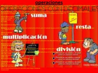 operaciones

.Suma con decimales: se realiza como una suma ordinaria. Hay que tener

la precaución de poner las cifras en las columnas correspondientes: las unidades con las unidades,
las décimas con las décimas, las centésimas con las centésimas, etc. Las comas de los decimales deben estar alineadas.
Si en la suma hay alguna cifra sin decimales hay que tener precaución en su colocación (es como si llevara una coma a su derecha).
Resta con decimales: se realiza como una resta ordinaria. Al igual que en la suma hay que tener la precaución de poner las cifras en la columna correspondiente.
Si el minuendo no tuviera tantas cifra decimales como el sustreando, allí donde falten se considera que va el valor " 0 ".
Veamos algunos ejemplos
23,45 + 5,2 + 67,345
33,04 +17 + 0,456
45 – 0,567
Estas operaciones se resuelven:
Multiplicar con decimales: se realiza como una multiplicación ordinaria, pero al resultado hay que ponerle tantos decimales como el total de cifras decimales que tengan
conjuntamente los dos factores.
Veamos un ejemplo:
45,2 x 36,56
Se resuelve:
Como el primer factor tiene un decimal y el segundo dos decimales, en total suman tres cifras decimales, por lo que el producto tendrá tres decimales.
Divisiones con números decimales:
a) Divisor con decimales:
234 : 45,56
Si el divisor tiene decimales hay que eliminarlos multiplicándolo por un 1 seguido de tantos ceros como cifras decimales.
45,56 x 100 = 4556
Para que la división sea equivalente a la inicial, el dividendo hay que multiplicarlo por el mismo número.
234 x 100 = 23400
Luego la división quedaría:
23400 : 4556
Ahora ya operaríamos como en una división normal.
b) Dividendo con decimales:
124,45 : 15
Realizamos la división como si no hubiera decimales:
12445 : 15 = 829 (resto 10)
Pero el cociente llevará tantas cifra decimales como tenga el dividendo.
Cociente 8,29

 
