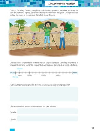 Documento en revisión

Cuando Daniela y Octavio completaron el circuito, quisieron participar en la resolu-
ción del problema y propusieron otra forma de resolverlo: dibujaron un segmento de
recta y marcaron la ventaja que Daniela le dio a Octavio.




En el siguiente segmento de recta se indican las posiciones de Daniela y de Octavio al
empezar la carrera, tomando en cuenta la ventaja que Daniela da al inicio a Octavio.
          Octavio

SALIDA                                                                          META
           300m       1000m            2000m             3000m
   Daniela



¿Cómo utilizarías el segmento de recta anterior para resolver el problema?




¿Recuerdas cuántos metros avanza cada uno por minuto?


Daniela


Octavio



                                                                                         11
 