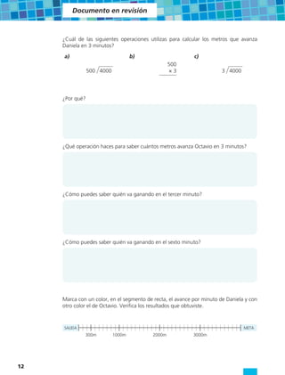 Documento en revisión



     ¿Cuál de las siguientes operaciones utilizas para calcular los metros que avanza
     Daniela en 3 minutos?
     a)                             b)                      c)
                                                   500
                 500 4000                          ×3                   3 4000




     ¿Por qué?




     ¿Qué operación haces para saber cuántos metros avanza Octavio en 3 minutos?




     ¿Cómo puedes saber quién va ganando en el tercer minuto?




     ¿Cómo puedes saber quién va ganando en el sexto minuto?




     Marca con un color, en el segmento de recta, el avance por minuto de Daniela y con
     otro color el de Octavio. Verifica los resultados que obtuviste.



     SALIDA                                                                      META
              300m          1000m          2000m            3000m




12
 