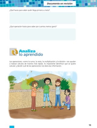 Documento en revisión

¿Qué haces para saber quién llega primero a meta?




¿Qué operación haces para saber por cuantos metros ganó?




           Analiza
           lo aprendido
Las operaciones –como la suma, la resta, la multiplicación y la división– nos ayudan
a realizar cálculos de manera más rápida. Es importante identificar qué se quiere
calcular y decidir cuál de las operaciones nos dará esa información.




                                                                                       13
 