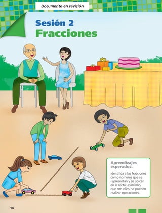 Documento en revisión



     Sesión 2
     Fracciones




                              Aprendizajes
                              esperados:
                              identifica a las fracciones
                              como números que se
                              representan y se ubican
                              en la recta; asimismo,
                              que con ellos se pueden
                              realizar operaciones.



14
 