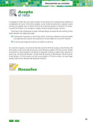 Documento en revisión



             Acepta
             el reto
Es sábado al medio día, los cuatro amigos se encuentran en el parque para celebrar el
cumpleaños de Lucas. Entre otros regalos, Lucas recibe de parte de su abuelo cuatro
carritos de juguete que lo hacen brincar de contento porque le fascinan los autos.
Cuando les enseña a sus amigos su regalo, Octavio propone jugar carreras.
   Para hacer más interesante el juego, Daniela dibuja una pista de tres metros y entre
todos deciden las reglas del juego:
   ±   Cada quien impulsará su carrito dos veces: la primera, desde la marca de salida
       y la segunda será a partir de la posición a la que llegó con el primer impulso.
   ±   El carrito que salga de la pista o se volteé, se elimina.


En el primer impulso, el carrito de Daniela recorrió 4/10 de la pista, el de Pamela 3/6
de la pista, el de Lucas 3/8 de la pista y el de Octavio quedó a 2/5 de la meta. Desde
la posición en que quedaron, les dieron el segundo impulso y cada carrito avanzó un
poco más: el carrito de Daniela, 1/2 del total de la pista; el de Pamela, 2/5 de la pista;
el de Octavio, 1/3 de la pista; y el de Lucas quedó a 1/12 de la meta. ¿En qué lugar
quedó cada carrito después del segundo impulso?




             Resuelve




                                                                                             15
 