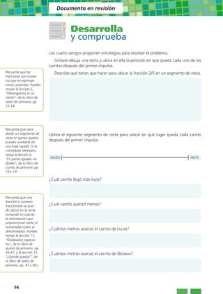 Documento en revisión



                                      Desarrolla
                                      y comprueba
                          Los cuatro amigos proponen estrategias para resolver el problema.
                             Octavio dibuja una recta y ubica en ella la posición en que queda cada uno de los
                          carritos después del primer impulso.
Recuerda que las             Describe qué tienes que hacer para ubicar la fracción 2/5 en un segmento de recta.
fracciones son núme-
ros que se expresan
como cocientes. Puedes
revisar la lección 2,
“Obtengamos el co-
ciente”, de tu libro de
sexto de primaria: pp
12-14.




Recuerda que para
dividir un segmento de    Utiliza el siguiente segmento de recta para ubicar en qué lugar queda cada carrito
recta en partes iguales
puedes auxiliarte de
                          después del primer impulso.
una hoja rayada. Si lo
consideras necesario,
revisa la lección 6,
“En partes iguales sin    SALIDA                                                                         META
doblar”, de tu libro de
cuarto de primaria: pp
18 y 19.

                          ¿Cuál carrito llegó más lejos?



Recuerda que una
fracción o número
fraccionario se pue-      ¿Cuál carrito avanzó menos?
de ubicar en la recta
tomando en cuenta
la información que
proporcionan tanto el
numerador como el
                          ¿Cuántos metros avanzó el carrito de Lucas?
denominador. Puedes
revisar la lección 13,
“Graduados especia-
les”, de tu libro de
quinto de primaria: pp.
45-47; y la lección 13,   ¿Cuántos metros avanzó el carrito de Octavio?
“¿Dónde queda?”, de
tu libro de sexto de
primaria: pp. 47 y 48.]




     16
 