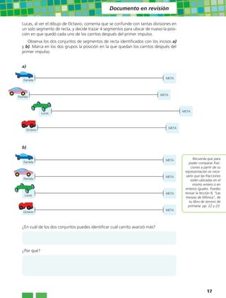 Documento en revisión

  Lucas, al ver el dibujo de Octavio, comenta que se confunde con tantas divisiones en
  un solo segmento de recta, y decide trazar 4 segmentos para ubicar de nuevo la posi-
  ción en que quedó cada uno de los carritos después del primer impulso.
     Observa los dos conjuntos de segmentos de recta identificados con los incisos a)
  y b). Marca en los dos grupos la posición en la que quedan los carritos después del
  primer impulso.


  a)

                                                                                META
   Daniela



                                                                              META
Pamela



                                                                                            META
                 Lucas



                                                                                     META
       Octavio




  b)

                                                                                META               Recuerda que para
   Daniela                                                                                      poder comparar frac-
                                                                                                 ciones a partir de su
                                                                                             representación es nece-
                                                                                META          sario que las fracciones
   Pamela
                                                                                                 estén ubicadas en el
                                                                                                   mismo entero o en
                                                                                             enteros iguales. Puedes
                                                                                META         revisar la lección 8, “Las
    Lucas
                                                                                              trenzas de Mónica”, de
                                                                                                tu libro de tercero de
                                                                                                primaria: pp. 22 y 23.
                                                                                META
   Octavio



  ¿En cuál de los dos conjuntos puedes identificar cuál carrito avanzó más?




  ¿Por qué?




                                                                                                            17
 