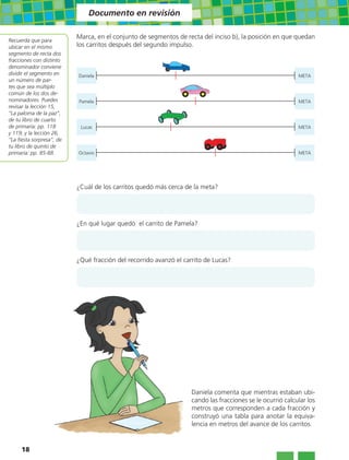 Documento en revisión

                           Marca, en el conjunto de segmentos de recta del inciso b), la posición en que quedan
Recuerda que para
ubicar en el mismo         los carritos después del segundo impulso.
segmento de recta dos
fracciones con distinto
denominador conviene
dividir el segmento en     Daniela                                                                          META
un número de par-
tes que sea múltiplo
común de los dos de-
nominadores. Puedes        Pamela                                                                           META
revisar la lección 15,
“La paloma de la paz”,
de tu libro de cuarto
de primaria: pp. 118        Lucas                                                                           META
y 119; y la lección 26,
“La fiesta sorpresa”, de
tu libro de quinto de
primaria: pp. 85-88.       Octavio                                                                          META




                           ¿Cuál de los carritos quedó más cerca de la meta?




                           ¿En qué lugar quedó el carrito de Pamela?




                           ¿Qué fracción del recorrido avanzó el carrito de Lucas?




                                                                    Daniela comenta que mientras estaban ubi-
                                                                    cando las fracciones se le ocurrió calcular los
                                                                    metros que corresponden a cada fracción y
                                                                    construyó una tabla para anotar la equiva-
                                                                    lencia en metros del avance de los carritos.


     18
 