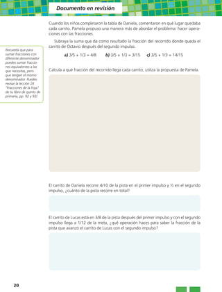 Documento en revisión

                           Cuando los niños completaron la tabla de Daniela, comentaron en qué lugar quedaba
                           cada carrito. Pamela propuso una manera más de abordar el problema: hacer opera-
                           ciones con las fracciones.
                              Subraya la suma que da como resultado la fracción del recorrido donde queda el
                           carrito de Octavio después del segundo impulso.
Recuerda que para
sumar fracciones con                a) 3/5 + 1/3 = 4/8      b) 3/5 + 1/3 = 3/15     c) 3/5 + 1/3 = 14/15
diferente denominador
puedes sumar fraccio-
nes equivalentes a las
que necesitas, pero        Calcula a qué fracción del recorrido llega cada carrito, utiliza la propuesta de Pamela.
que tengan el mismo
denominador. Puedes
revisar la lección 28
“Fracciones de la hoja”
de tu libro de quinto de
primaria, pp. 92 y 93]




                           El carrito de Daniela recorre 4/10 de la pista en el primer impulso y ½ en el segundo
                           impulso, ¿cuánto de la pista recorre en total?




                           El carrito de Lucas está en 3/8 de la pista después del primer impulso y con el segundo
                           impulso llega a 1/12 de la meta, ¿qué operación haces para saber la fracción de la
                           pista que avanzó el carrito de Lucas con el segundo impulso?




     20
 