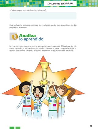 Documento en revisión

¿Cuánto recorre en total el carrito de Pamela?




Para verificar tu respuesta, compara tus resultados con los que obtuviste en las dos
propuestas anteriores.



            Analiza
            lo aprendido
Las fracciones son números que se representan como cocientes. Al igual que los nú-
meros naturales, a las fracciones las puedes ubicar en la recta, compararlas entre sí,
realizar operaciones con ellas, así como, determinar su equivalencia en decimales.




                                                                                         21
 