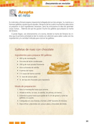 Documento en revisión



            Acepta
            el reto
Es miércoles y Octavio espera impaciente la llegada de sus tres amigos. Su mamá va a
hornear galletas y quiere que le ayuden. Ninguno de los cuatro muchachos sabe cómo
se preparan ni qué ingredientes necesitan, pero les entusiasma la idea de aprender
cosas nuevas… Además de que les gustan mucho las galletas que prepara la mamá
de Octavio.
   Cuando llegan, van directamente a la cocina, donde la mamá de Octavio les in-
dica que la primera actividad es leer la receta con atención para saber cuáles son los
ingredientes y la cantidad indicada para cocinar las galletas.




       Galletas de nuez con chocolate
       Ingredientes para preparar 80 galletas:
          • 400 g de mantequilla
          • Una lata de leche condensada
          • 200 g de nuez picada finamente
          • Una cucharada de vainilla
          • 4 yemas de huevo
          • 3 ½ tazas de harina cernida
          • ½ taza de azúcar glass
          • ¼ de taza de chocolate para repostería


       Modo de preparación:
          1. Bata la mantequilla hasta que acreme.
          2. Añada la leche, la nuez, la vainilla, las yemas y la harina.
          3. Extienda la pasta hasta que quede de ½ cm de grosor y corte las
             galletas a su gusto.
          4. Colóquelas en una charola y hornee a 200° durante 20 minutos.
          5. Deje enfriar y decórelas con azúcar glass y chocolate derretido.




                                                                                         23
 