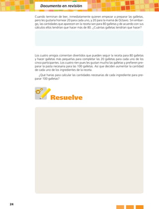Documento en revisión

     Cuando terminan de leer, inmediatamente quieren empezar a preparar las galletas,
     pero les gustaría hornear 20 para cada uno, y 20 para la mamá de Octavio. Sin embar-
     go, las cantidades que aparecen en la receta son para 80 galletas y de acuerdo con sus
     cálculos ellos tendrían que hacer más de 80. ¿Cuántas galletas tendrían que hacer?




     Los cuatro amigos comentan divertidos que pueden seguir la receta para 80 galletas
     y hacer galletas más pequeñas para completar las 20 galletas para cada uno de los
     cinco participantes. Los cuatro ríen pues les gustan mucho las galletas y prefieren pre-
     parar la pasta necesaria para las 100 galletas. Así que deciden aumentar la cantidad
     de cada uno de los ingredientes de la receta.
        ¿Qué harías para calcular las cantidades necesarias de cada ingrediente para pre-
     parar 100 galletas?




                 Resuelve




24
 