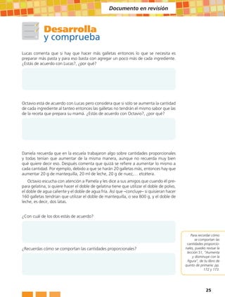 Documento en revisión



            Desarrolla
            y comprueba
Lucas comenta que si hay que hacer más galletas entonces lo que se necesita es
preparar más pasta y para eso basta con agregar un poco más de cada ingrediente.
¿Estás de acuerdo con Lucas?, ¿por qué?




Octavio está de acuerdo con Lucas pero considera que si sólo se aumenta la cantidad
de cada ingrediente al tanteo entonces las galletas no tendrán el mismo sabor que las
de la receta que prepara su mamá. ¿Estás de acuerdo con Octavio?, ¿por qué?




Daniela recuerda que en la escuela trabajaron algo sobre cantidades proporcionales
y todas tenían que aumentar de la misma manera, aunque no recuerda muy bien
qué quiere decir eso. Después comenta que quizá se refiere a aumentar lo mismo a
cada cantidad. Por ejemplo, debido a que se harán 20 galletas más, entonces hay que
aumentar 20 g de mantequilla, 20 ml de leche, 20 g de nuez,… etcétera.
    Octavio escucha con atención a Pamela y les dice a sus amigos que cuando él pre-
para gelatina, si quiere hacer el doble de gelatina tiene que utilizar el doble de polvo,
el doble de agua caliente y el doble de agua fría. Así que –concluye– si quisieran hacer
160 galletas tendrían que utilizar el doble de mantequilla, o sea 800 g, y el doble de
leche, es decir, dos latas.


¿Con cuál de los dos estás de acuerdo?



                                                                                                Para recordar cómo
                                                                                                   se comportan las
                                                                                             cantidades proporcio-
¿Recuerdas cómo se comportan las cantidades proporcionales?                                 nales, puedes revisar la
                                                                                             lección 51, “Aumenta
                                                                                                 y disminuye con la
                                                                                             figura”, de tu libro de
                                                                                            quinto de primaria: pp.
                                                                                                         172 y 173.




                                                                                                          25
 