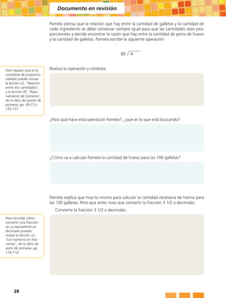 Documento en revisión

                           Pamela piensa que la relación que hay entre la cantidad de galletas y la cantidad de
                           cada ingrediente se debe conservar siempre igual para que las cantidades sean pro-
                           porcionales y decide encontrar la razón que hay entre la cantidad de yema de huevo
                           y la cantidad de galletas. Pamela escribe la siguiente operación:


                                                                  80     4


Para repasar qué es la     Realiza la operación y contesta.
constante de proporcio-
nalidad puedes revisar
la lección 22, “Relación
entre dos cantidades”,
y la lección 45, “Razo-
namiento de números”,
de tu libro de quinto de
primaria: pp. 69-73 y
155-157


                           ¿Para qué hace esta operación Pamela?, ¿qué es lo que está buscando?




                           ¿Cómo va a calcular Pamela la cantidad de huevo para las 100 galletas?




                           Pamela explica que hizo lo mismo para calcular la cantidad necesaria de harina para
                           las 100 galletas. Pero que antes tuvo que convertir la fracción 3 1/2 a decimales.
                              Convierte la fracción 3 1/2 a decimales.
Para recordar cómo
convertir una fracción
en su equivalente en
decimales puedes
revisar la lección 32,
“Los números en frac-
ciones”, de tu libro de
sexto de primaria: pp.
116-118.




     28
 