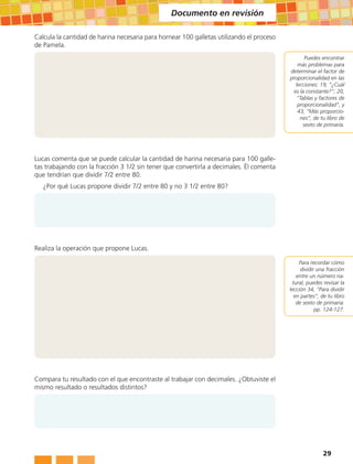 Documento en revisión

Calcula la cantidad de harina necesaria para hornear 100 galletas utilizando el proceso
de Pamela.
                                                                                                  Puedes encontrar
                                                                                              más problemas para
                                                                                          determinar el factor de
                                                                                          proporcionalidad en las
                                                                                             lecciones: 19, “¿Cuál
                                                                                            es la constante?”; 20,
                                                                                              “Tablas y factores de
                                                                                              proporcionalidad”, y
                                                                                              43, “Más proporcio-
                                                                                               nes”, de tu libro de
                                                                                                 sexto de primaria.




Lucas comenta que se puede calcular la cantidad de harina necesaria para 100 galle-
tas trabajando con la fracción 3 1/2 sin tener que convertirla a decimales. Él comenta
que tendrían que dividir 7/2 entre 80.
   ¿Por qué Lucas propone dividir 7/2 entre 80 y no 3 1/2 entre 80?




Realiza la operación que propone Lucas.

                                                                                              Para recordar cómo
                                                                                               dividir una fracción
                                                                                             entre un número na-
                                                                                           tural, puedes revisar la
                                                                                          lección 34, “Para dividir
                                                                                            en partes”, de tu libro
                                                                                             de sexto de primaria:
                                                                                                      pp. 124-127.




Compara tu resultado con el que encontraste al trabajar con decimales. ¿Obtuviste el
mismo resultado o resultados distintos?




                                                                                                         29
 