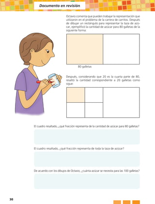 Documento en revisión

                               Octavio comenta que pueden trabajar la representación que
                               utilizaron en el problema de la carrera de carritos. Después
                               de dibujar un rectángulo para representar la taza de azú-
                               car, ejemplificó la cantidad de azúcar para 80 galletas de la
                               siguiente forma:




                                         80 galletas


                               Después, considerando que 20 es la cuarta parte de 80,
                               resaltó la cantidad correspondiente a 20 galletas como
                               sigue:




     El cuadro resaltado, ¿qué fracción representa de la cantidad de azúcar para 80 galletas?




     El cuadro resaltado, ¿qué fracción representa de toda la taza de azúcar?




     De acuerdo con los dibujos de Octavio, ¿cuánta azúcar se necesita para las 100 galletas?




30
 