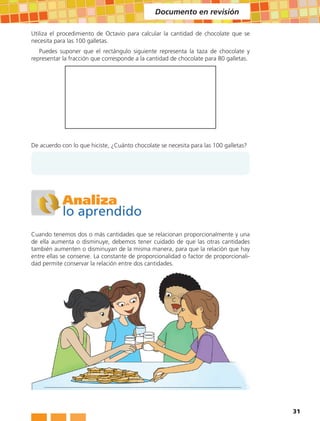 Documento en revisión

Utiliza el procedimiento de Octavio para calcular la cantidad de chocolate que se
necesita para las 100 galletas.
   Puedes suponer que el rectángulo siguiente representa la taza de chocolate y
representar la fracción que corresponde a la cantidad de chocolate para 80 galletas.




De acuerdo con lo que hiciste, ¿Cuánto chocolate se necesita para las 100 galletas?




            Analiza
            lo aprendido
Cuando tenemos dos o más cantidades que se relacionan proporcionalmente y una
de ella aumenta o disminuye, debemos tener cuidado de que las otras cantidades
también aumenten o disminuyan de la misma manera, para que la relación que hay
entre ellas se conserve. La constante de proporcionalidad o factor de proporcionali-
dad permite conservar la relación entre dos cantidades.




                                                                                       31
 