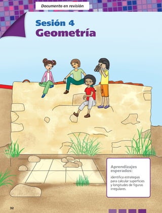 Documento en revisión



     Sesión 4
     Geometría




                              Aprendizajes
                              esperados:
                              identifica estrategias
                              para calcular superficies
                              y longitudes de figuras
                              irregulares.




32
 