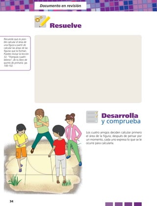 Documento en revisión




                                 Resuelve
Recuerda que es posi-
ble calcular el área de
una figura a partir de
calcular las áreas de las
figuras que la forman.
Puedes revisar la lección
32, “Triangula cuadri-
láteros”, de tu libro de
quinto de primaria: pp.
100-102.




                                                               Desarrolla
                                                               y comprueba
                                                    Los cuatro amigos deciden calcular primero
                                                    el área de la figura; después de pensar por
                                                    un momento, cada uno expresa lo que se le
                                                    ocurre para calcularla.




     34
 