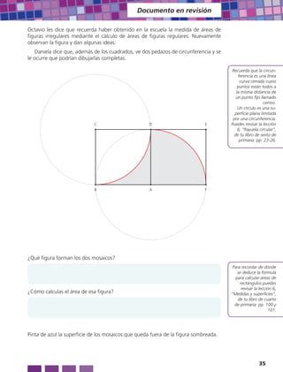 Documento en revisión

Octavio les dice que recuerda haber obtenido en la escuela la medida de áreas de
figuras irregulares mediante el cálculo de áreas de figuras regulares. Nuevamente
observan la figura y dan algunas ideas:
    Daniela dice que, además de los cuadrados, ve dos pedazos de circunferencia y se
le ocurre que podrían dibujarlas completas.

                                                                                       Recuerda que la circun-
                                                                                           ferencia es una línea
                                                                                            curva cerrada cuyos
                                                                                           puntos están todos a
                                                                                          la misma distancia de
                                                                                         un punto fijo llamado
                                                                                                          centro.
                                                                                           Un círculo es una su-
                                                                                         perficie plana limitada
                                                                                        por una circunferencia.
                             C                       D                       E         Puedes revisar la lección
                                                                                           6, “Rayuela circular”,
                                                                                        de tu libro de sexto de
                                                                                            primaria: pp. 23-26.




                             B                       A                       F




¿Qué figura forman los dos mosaicos?
                                                                                       Para recordar de dónde
                                                                                          se deduce la fórmula
                                                                                         para calcular áreas de
                                                                                           rectángulos puedes
                                                                                            revisar la lección 6,
¿Cómo calculas el área de esa figura?                                                  “Medidas y superficies”,
                                                                                          de tu libro de cuarto
                                                                                        de primaria: pp. 100 y
                                                                                                            101.




Pinta de azul la superficie de los mosaicos que queda fuera de la figura sombreada.




                                                                                                       35
 