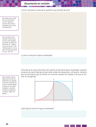 Documento en revisión

                           ¿Cómo calcularías el área de la superficie que pintaste de azul?



Recuerda que el radio
de una circunferen-
cia es la distancia
que hay del centro a
cualquier punto de la
circunferencia.




Para recordar cómo
calcular el área de un
círculo y qué significa
π puedes consultar las
lecciones 35, “Polígo-
nos en el círculo” y 36,
“Obteniendo π”, de tu
libro de sexto de prima-
ria: pp. 128-130.

                           ¿Cuál es el área de la figura sombreada?




                           A Pamela se le ocurre otra forma de calcular el área de la figura sombreada: propone
                           remarcar de rojo el lado por el que están unidos los adoquines y, al hacerlo, comenta
                           que las dos figuras que se forman en el primer mosaico son iguales a las que se for-
Para verificar que las     man en el segundo.
figuras de uno de los                       C                         D                       E
adoquines son iguales
a las que se forman en
el otro, puedes dibujar
la figura en una hoja
de papel o cartulina,
recorta los pedazos y
confirma cuáles son
iguales




                                            B                         A                       F




                           ¿Qué figuras forman la figura sombreada?




     36
 