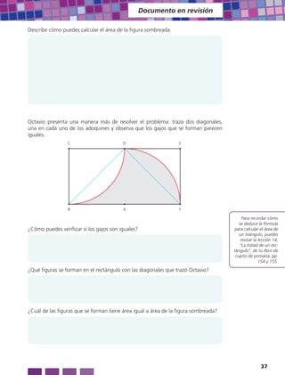 Documento en revisión

Describe cómo puedes calcular el área de la figura sombreada.




Octavio presenta una manera más de resolver el problema: traza dos diagonales,
una en cada uno de los adoquines y observa que los gajos que se forman parecen
iguales.
                 C                       D                       E




                 B                       A                       F

                                                                                          Para recordar cómo
                                                                                        se deduce la fórmula
¿Cómo puedes verificar si los gajos son iguales?                                      para calcular el área de
                                                                                        un triángulo, puedes
                                                                                         revisar la lección 14,
                                                                                        “La mitad de un rec-
                                                                                     tángulo”, de tu libro de
                                                                                      cuarto de primaria: pp.
                                                                                                    154 y 155.

¿Qué figuras se forman en el rectángulo con las diagonales que trazó Octavio?




¿Cuál de las figuras que se forman tiene área igual a área de la figura sombreada?




                                                                                                    37
 