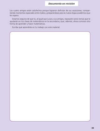 Documento en revisión

Los cuatro amigos están satisfechos porque lograron disfrutar de sus vacaciones, compar-
tiendo momentos especiales entre todos y preparándose para la nueva etapa académica que
les espera.
   Estamos seguros de que tú, al igual que Lucas y sus amigos, repasaste varios temas que te
ayudarán en tus clases de matemáticas en la secundaria y que, además, ahora conoces otra
forma de aprender y hacer matemáticas.
  Escribe qué aprendiste en tu trabajo con este material.




                                                                                               39
 