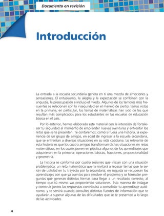 Documento en revisión




    Introducción




    La entrada a la escuela secundaria genera en ti una mezcla de emociones y
    sensaciones. El entusiasmo, la alegría y la expectación se combinan con la
    angustia, la preocupación e incluso el miedo. Algunos de los temores más fre-
    cuentes se relacionan con la inseguridad en el manejo de ciertos temas vistos
    en la primaria; en particular, los temas de matemáticas han sido de los que
    resultan más complicados para los estudiantes en las escuelas de educación
    básica en el país.
       Por lo anterior, hemos elaborado este material con la intención de fortale-
    cer tu seguridad al momento de emprender nuevas aventuras y enfrentar los
    retos que se te presentan. Te contaremos, como si fuera una historia, la expe-
    riencia de un grupo de amigos, en edad de ingresar a la escuela secundaria,
    que se enfrentan a diversas situaciones en su vida cotidiana. Lo relevante de
    esta historia es que los cuatro amigos transforman dichas situaciones en retos
    matemáticos, en los cuales ponen en práctica algunos de los aprendizajes que
    adquirieron en la primaria: operaciones básicas, fracciones, proporcionalidad
    y geometría.
       La historia se conforma por cuatro sesiones que inician con una situación
    problemática: un reto matemático que te invitará a repasar temas que te se-
    rán de utilidad en tu trayecto por la secundaria; en seguida se recuperan los
    aprendizajes con que ya cuentas para resolver el problema y se formulan pre-
    guntas que generan distintas formas para llegar a un resultado correcto, al
    tiempo que tú mismo vas proponiendo soluciones. Esta manera de indagar
    y construir juntos las respuestas contribuirá a consolidar tu aprendizaje autó-
    nomo, y te servirá cuando consultes distintas fuentes de información que te
    ayudarán a superar algunas de las dificultades que se te presenten a lo largo
    de las actividades.


4
 
