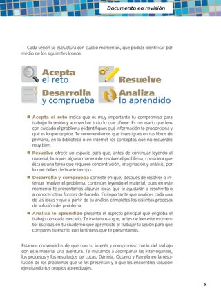 Documento en revisión




  Cada sesión se estructura con cuatro momentos, que podrás identificar por
medio de los siguientes íconos:



           Acepta
           el reto                                  Resuelve
           Desarrolla                               Analiza
           y comprueba                              lo aprendido
  ±   Acepta el reto indica que es muy importante tu compromiso para
      trabajar la sesión y aprovechar todo lo que ofrece. Es necesario que leas
      con cuidado el problema e identifiques qué información te proporciona y
      qué es lo que te pide. Te recomendamos que investigues en tus libros de
      primaria, en la biblioteca o en internet los conceptos que no recuerdes
      muy bien.
  ±   Resuelve ofrece un espacio para que, antes de continuar leyendo el
      material, busques alguna manera de resolver el problema; considera que
      ésta es una tarea que requiere concentración, imaginación y análisis, por
      lo que debes dedicarle tiempo.
  ±   Desarrolla y comprueba consiste en que, después de resolver o in-
      tentar resolver el problema, continúes leyendo el material, pues en este
      momento te presentamos algunas ideas que te ayudarán a resolverlo o
      a conocer otras formas de hacerlo. Es importante que analices cada una
      de las ideas y que a partir de tu análisis completes los distintos procesos
      de solución del problema.
  ±   Analiza lo aprendido presenta el aspecto principal que engloba el
      trabajo con cada ejercicio. Te invitamos a que, antes de leer este momen-
      to, escribas en tu cuaderno qué aprendiste al trabajar la sesión para que
      compares tu escrito con la síntesis que te presentamos.


Estamos convencidos de que con tu interés y compromiso harás del trabajo
con este material una aventura. Te invitamos a acompañar las interrogantes,
los procesos y los resultados de Lucas, Daniela, Octavio y Pamela en la reso-
lución de los problemas que se les presentan y a que les encuentres solución
ejercitando tus propios aprendizajes.


                                                                                    5
 