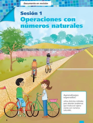 Documento en revisión



    Sesión 1
    Operaciones con
    números naturales




                             Aprendizajes
                             esperados:
                             utiliza distintos métodos
                             para abordar problemas
                             que involucran opera-
                             ciones con números
                             naturales.




6
 