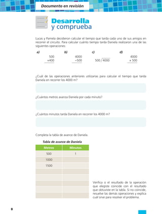 Documento en revisión



                Desarrolla
                y comprueba
    Lucas y Pamela decidieron calcular el tiempo que tarda cada uno de sus amigos en
    recorrer el circuito. Para calcular cuánto tiempo tarda Daniela realizaron una de las
    siguientes operaciones:

    a)                    b)                   c)                    d)
             500                  4000                                       4000
            +400                  −500              500 4000                × 500




    ¿Cuál de las operaciones anteriores utilizarías para calcular el tiempo que tarda
    Daniela en recorrer los 4000 m?




    ¿Cuántos metros avanza Daniela por cada minuto?




    ¿Cuántos minutos tarda Daniela en recorrer los 4000 m?




    Completa la tabla de avance de Daniela.

         Tabla de avance de Daniela
          Metros               Minutos
            500                   1
           1000
           1500




                                                Verifica si el resultado de la operación
                                                que elegiste coincide con el resultado
                                                que obtuviste en la tabla. Si no coincide,
                                                resuelve las demás operaciones y explica
                                                cuál sirve para resolver el problema.


8
 