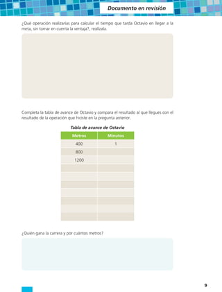 Documento en revisión

¿Qué operación realizarías para calcular el tiempo que tarda Octavio en llegar a la
meta, sin tomar en cuenta la ventaja?, realízala.




Completa la tabla de avance de Octavio y compara el resultado al que llegues con el
resultado de la operación que hiciste en la pregunta anterior.

                          Tabla de avance de Octavio
                           Metros              Minutos
                             400                  1
                             800
                            1200




¿Quién gana la carrera y por cuántos metros?




                                                                                      9
 