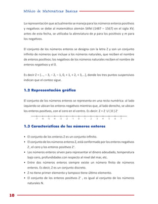 Módulo de Matemáticas Básicas
10
La representación que actualmente se maneja para los números enteros positivos
y negativos se debe al matemático alemán Stifel (1487 – 1567) en el siglo XV;
antes de esta fecha, se utilizaba la abreviatura de p para los positivos y m para
los negativos.
El conjunto de los números enteros se designa con la letra Z y son un conjunto
infinito de números que incluye a los números naturales, que reciben el nombre
de enteros positivos; los negativos de los números naturales reciben el nombre de
enteros negativos y el 0.
Es decir ℤ = {..., − 3, − 2, − 1, 0, + 1, + 2, + 3,...}, donde los tres puntos suspensivos
indican que el conteo sigue.
1.2 Representación gráfica
El conjunto de los números enteros se representa en una recta numérica: al lado
izquierdo se ubican los enteros negativos mientras que, al lado derecho, se ubican
los enteros positivos, con el cero en el centro. Es decir: Z = Z-
U { 0 } Z+
1.3 Características de los números enteros
•	 El conjunto de los enteros Z es un conjunto infinito.
•	 Elconjuntodelos númerosenteros Z,estáconformadoporlos enterosnegativos
Z-
, el cero y los enteros positivos Z+
.
•	 Los números enteros sirven para representar el dinero adeudado, temperatura
bajo cero, profundidades con respecto al nivel del mar, etc.
•	 Entre dos números enteros siempre existe un número finito de números
enteros. Es decir, Z es un conjunto discreto.
•	Z no tiene primer elemento y tampoco tiene último elemento.
•	 El conjunto de los enteros positivos Z+
, es igual al conjunto de los números
naturales N.
0 1 2 3 5 6 7
4
-1
-2
-3
-5
-6
-7 -4
 