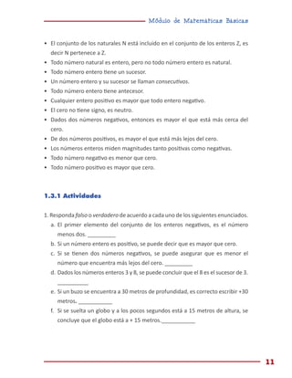 Módulo de Matemáticas Básicas
11
•	 El conjunto de los naturales N está incluido en el conjunto de los enteros Z, es
decir N pertenece a Z.
•	 Todo número natural es entero, pero no todo número entero es natural.
•	 Todo número entero tiene un sucesor.
•	 Un número entero y su sucesor se llaman consecutivos.
•	 Todo número entero tiene antecesor.
•	 Cualquier entero positivo es mayor que todo entero negativo.
•	 El cero no tiene signo, es neutro.
•	 Dados dos números negativos, entonces es mayor el que está más cerca del
cero.
•	 De dos números positivos, es mayor el que está más lejos del cero.
•	 Los números enteros miden magnitudes tanto positivas como negativas.
•	 Todo número negativo es menor que cero.
•	 Todo número positivo es mayor que cero.
1.3.1 Actividades
1. Responda falso o verdadero de acuerdo a cada uno de los siguientes enunciados.
a.	El primer elemento del conjunto de los enteros negativos, es el número
menos dos. _________
b.	Si un número entero es positivo, se puede decir que es mayor que cero.
c.	 Si se tienen dos números negativos, se puede asegurar que es menor el
número que encuentra más lejos del cero. _________
d.	Dados los números enteros 3 y 8, se puede concluir que el 8 es el sucesor de 3.
__________
e.	Si un buzo se encuentra a 30 metros de profundidad, es correcto escribir +30
metros. ___________
f.	 Si se suelta un globo y a los pocos segundos está a 15 metros de altura, se
concluye que el globo está a + 15 metros.___________
 