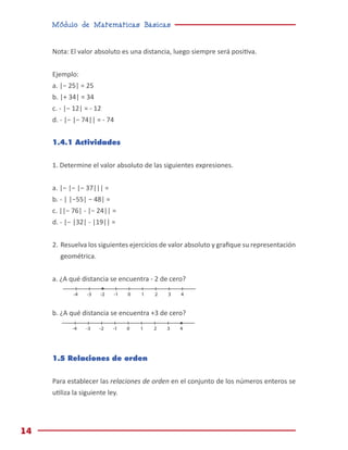 Módulo de Matemáticas Básicas
14
0 1 2 3 4
-1
-2
-3
-4
0 1 2 3 4
-1
-2
-3
-4
Nota: El valor absoluto es una distancia, luego siempre será positiva.
Ejemplo:
a. |− 25| = 25
b. |+ 34| = 34
c. - |− 12| = - 12
d. - |− |− 74|| = - 74
1.4.1 Actividades
1. Determine el valor absoluto de las siguientes expresiones.
a. |− |− |− 37||| =
b. - | |−55| − 48| =
c. ||− 76| - |− 24|| =
d. - |− |32| - |19|| =
2.	Resuelva los siguientes ejercicios de valor absoluto y grafique su representación
geométrica.
a. ¿A qué distancia se encuentra - 2 de cero?
b. ¿A qué distancia se encuentra +3 de cero?
1.5 Relaciones de orden
Para establecer las relaciones de orden en el conjunto de los números enteros se
utiliza la siguiente ley.
 