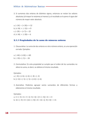 Módulo de Matemáticas Básicas
18
3.	Si sumamos dos enteros de distintos signos, entonces se restan los valores
absolutos (al mayor le restamos el menor) y al resultado se le pone el signo del
número de mayor valor absoluto.
a. (- 14) + (+ 26) = + 12
b. (+ 24) + (- 15) = + 9
c. (- 29) + (+ 7) = - 22
d. (+ 34) + (- 28) = - 6
2.1.1 Propiedades de la suma de números enteros
1.	Clausurativa: La suma de dos enteros es otro número entero, es una operación
cerrada. Ejemplos:
a. (- 44) + (+16) = + 60
b. (- 19) + (- 5) = - 24
2.	Conmutativa: En esta propiedad se cumple que el orden de los sumandos no
altera la suma, es decir, se obtiene el mismo resultado.
Ejemplos:
a. (- 8) + (+ 6) = (+ 6) + (- 8) = (- 2)
b. (+ 11) + (- 5) = (- 5) + (+11) = (+ 6)
3.	Asociativa: Podemos agrupar varios sumandos de diferentes formas y
obtenemos el mismo resultado.
Ejemplos:
a. 3 + (- 5) + 6 = 3 + [(- 5) + 6] = [3 + (- 5)] + 6 = + 4
b. 16 + (- 9) + 8 = [16 + (- 9)] + 8 = 16 + [(- 9) + 8] = + 15
 