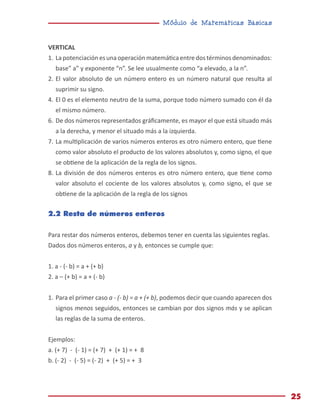 Módulo de Matemáticas Básicas
25
VERTICAL
1.	Lapotenciaciónesunaoperaciónmatemáticaentredostérminosdenominados:
base” a” y exponente “n”. Se lee usualmente como “a elevado, a la n”.
2.	El valor absoluto de un número entero es un número natural que resulta al
suprimir su signo.
4.	El 0 es el elemento neutro de la suma, porque todo número sumado con él da
el mismo número.
6.	De dos números representados gráficamente, es mayor el que está situado más
a la derecha, y menor el situado más a la izquierda.
7.	La multiplicación de varios números enteros es otro número entero, que tiene
como valor absoluto el producto de los valores absolutos y, como signo, el que
se obtiene de la aplicación de la regla de los signos.
8.	La división de dos números enteros es otro número entero, que tiene como
valor absoluto el cociente de los valores absolutos y, como signo, el que se
obtiene de la aplicación de la regla de los signos
2.2 Resta de números enteros
Para restar dos números enteros, debemos tener en cuenta las siguientes reglas.
Dados dos números enteros, a y b, entonces se cumple que:
1. a - (- b) = a + (+ b)
2. a – (+ b) = a + (- b)
1.	Para el primer caso a - (- b) = a + (+ b), podemos decir que cuando aparecen dos
signos menos seguidos, entonces se cambian por dos signos más y se aplican
las reglas de la suma de enteros.
Ejemplos:
a. (+ 7) - (- 1) = (+ 7) + (+ 1) = + 8
b. (- 2) - (- 5) = (- 2) + (+ 5) = + 3
 