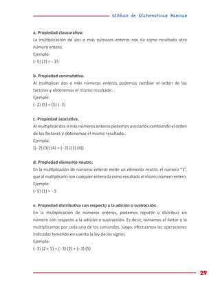 Módulo de Matemáticas Básicas
29
a. Propiedad clausurativa:
La multiplicación de dos o más números enteros nos da como resultado otro
número entero.
Ejemplo:
(- 5) (3) = - 15
b. Propiedad conmutativa.
Al multiplicar dos o más números enteros podemos cambiar el orden de los
factores y obtenemos el mismo resultado.
Ejemplo:
(- 2) (5) = (5) (- 2)
c. Propiedad asociativa.
Al multiplicar dos o más números enteros podemos asociarlos cambiando el orden
de los factores y obtenemos el mismo resultado.
Ejemplo:
[(- 2) (3)] (4) = (- 2) [(3) (4)]
d. Propiedad elemento neutro.
En la multiplicación de números enteros existe un elemento neutro, el número “1”,
que al multiplicarlo con cualquier entero da como resultado el mismo número entero.
Ejemplo:
(- 5) (1) = - 5
e. Propiedad distributiva con respecto a la adición o sustracción.
En la multiplicación de números enteros, podemos repartir o distribuir un
número con respecto a la adición o sustracción. Es decir, tomamos el factor y lo
multiplicamos por cada uno de los sumandos, luego, efectuamos las operaciones
indicadas teniendo en cuenta la ley de los signos.
Ejemplo:
(- 3) (2 + 5) = (- 3) (2) + (- 3) (5)
 