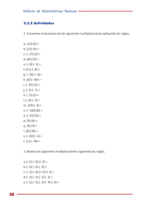Módulo de Matemáticas Básicas
30
2.3.2 Actividades
1. Encuentre el producto de las siguientes multiplicaciones aplicando las reglas.
a. (12) (5) =
b. (13) (4) =
c. (- 27) (3) =
d. (0) (72) =
e. (- 8) (- 5) =
f. (11) (- 8) =
g. (- 30) (- 4) =
h. (0) (- 40) =
i. (- 35) (3) =
j. (- 6) (- 7) =
k. (- 5) (5) =
l. (- 8) (- 2) =
m. (20) (- 4) =
n. (- 100) (0) =
o. (- 25) (5) =
p. (0) (6) =
q. (9) (7) =
r. (0) (36) =
s. (- 30) (- 4) =
t. (1) (- 34) =
2. Realice las siguientes multiplicaciones siguiendo las reglas.
a.	(- 5) (- 6) (+ 3) =
b.	(- 4) (- 4) (- 4) =
c.	(- 2) (- 4) (+ 5) (+ 3) =
d.	(- 3) (- 3) (- 3) (- 3) =
e.	(- 5) (- 3) (- 2) (- 4) (- 6) =
 