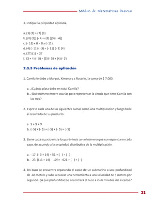Módulo de Matemáticas Básicas
31
3. Indique la propiedad aplicada.
a.	(3) (7) = (7) (3)
b.	[(8) (9)] (- 4) = (8) [(9) (- 4)]
c.	(- 11) x 0 = 0 x (- 11)
d.	(4) (- 11) (- 3) = (- 11) (- 3) (4)
e.	(27) (1) = 27
f.	 (3 + 4) (- 5) = (3) (- 5) + (4) (- 5)
2.3.3 Problemas de aplicación
1. Camila le debe a Margot, Ximena y a Rosario, la suma de $ 7.000.
a.	¿Cuánta plata debe en total Camila?
b.	¿Qué número entero usarías para representar la deuda que tiene Camila con
las tres?
2.	Exprese cada una de las siguientes sumas como una multiplicación y luego halle
el resultado de su producto.
a.	9 + 9 + 9
b.	(- 5) + (- 5) + (- 5) + (- 5) + (- 5)
3.	Llene cada espacio entre los paréntesis con el número que corresponda en cada
caso, de acuerdo a la propiedad distributiva de la multiplicación.
a.	- 17. (- 3 + 14) = 51 + ( ) = ( )
b.	- 23. [(13 + 14) - 10] = - 621 + ( ) = ( )
4.	Un buzo se encuentra reparando el casco de un submarino a una profundidad
de -48 metros y sube a buscar una herramienta a una velocidad de 5 metros por
segundo. ¿A qué profundidad se encontrará el buzo a los 6 minutos del ascenso?
 