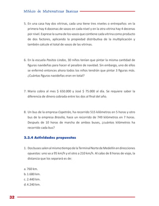 Módulo de Matemáticas Básicas
32
5.	En una casa hay dos vitrinas, cada una tiene tres niveles o entrepaños: en la
primera hay 4 docenas de vasos en cada nivel y en la otra vitrina hay 4 decenas
por nivel. Exprese la suma de los vasos que contiene cada vitrina como producto
de dos factores, aplicando la propiedad distributiva de la multiplicación y
también calcule el total de vasos de las vitrinas.
6.	En la escuela Pasitos Lindos, 30 niños tenían que pintar la misma cantidad de
figuras navideñas para hacer el pesebre de navidad. Sin embargo, uno de ellos
se enfermó entonces ahora todos los niños tendrán que pintar 3 figuras más.
¿Cuántas figuras navideñas eran en total?
7.	Mario cobra al mes $ 650.000 y José $ 75.000 al día. Se requiere saber la
diferencia de dinero cobrada entre los dos al final del año.
8.	Un bus de la empresa Copetrán, ha recorrido 515 kilómetros en 5 horas y otro
bus de la empresa Brasilia, hace un recorrido de 749 kilómetros en 7 horas.
Después de 10 horas de marcha de ambos buses, ¿cuántos kilómetros ha
recorrido cada bus?
2.3.4 Actividades propuestas
1.	DosbusessalenalmismotiempodelaTerminalNortedeMedellínendirecciones
opuestas: uno va a 95 km/h y el otro a 210 km/h. Al cabo de 8 horas de viaje, la
distancia que los separará es de:
a.	760 km.
b.	1.680 km.
c.	2.440 km.
d.	4.240 km.
 