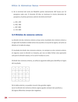Módulo de Matemáticas Básicas
34
6.	De la terminal del norte de Medellín parten diariamente 387 buses con 52
pasajeros cada uno. Si durante 20 días se mantuvo la misma demanda de
pasajeros ¿Cuántas personas salieron de dicha terminal?
a. 201. 240
b. 402. 480
c. 387. 000
d. 154. 800
2.4 División de números enteros
La división de dos números enteros arroja como resultado otro número entero y
el signo del resultado se debe tomar de acuerdo a la Ley de los signos, tal como se
detalla en la tabla de abajo.
El resultado de dividir dos números enteros, no siempre es otro número entero;
en algunos casos la división es inexacta, por eso se debe limitar esta operación
solo para la división exacta, en la cual el residuo es cero.
Al dividir dos números enteros, se utiliza la siguiente tabla para identificar el signo
del resultado.
+ ÷ + = +
- ÷ - = +
+ ÷ - = -
- ÷ + = -
De la tabla anterior, se pueden resumir dos grandes reglas:
(a) en la división de números enteros signos iguales siempre dan positivos y
(b) signos diferentes siempre dan negativos.
 