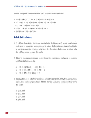 Módulo de Matemáticas Básicas
36
Realice las operaciones necesarias para obtener el resultado de:
a. (- 12) ÷ (+ 4) + [12 – 9 ÷ (+ 3)] (- 3 + 5) + 5(- 2) =
b. (- 7 + 5) (- 3) + [- 4 (4 - (+ 8)) ÷ (+ 4)] + (- 10) ÷ (+ 2) =
c. −12 · 3 + 18 ÷ (−12 ÷ 6 + 8) =
d. 2 · [(− 12 + 36) ÷ 6 + (8 − 5) ÷ (− 3)] − 6 =
e. [(− 2)5 · (− 3)2] ÷ (− 2)2 =
2.4.2 Actividades
1.	El edificio Grand Bay tiene una planta baja, 3 sótanos y 45 pisos. La altura de
cada piso es mayor en un metro que la altura de los sótanos. La profundidad a
la que se encuentra el tercer sótano es de - 9 metros. Determine la altura total
del edificio sobre el nivel del suelo.
2.	Observe el proceso realizado en los siguientes ejercicios e indique si es correcto
justificando la respuesta.
a.	– 48 ÷ [(24) x 2] = (- 48) (- 1) = - 1
b.	– 48 ÷ (2) x 24 = (- 48) ÷ 48 = - 1
c.	 – 48 ÷ 24 x 2 = (- 2) x 2 = - 4
3.	Dos ayudantes de albañilería realizan una obra por $ 600.000 y trabajan durante
5 días. Uno recibe un jornal de $ 40.000 diarios. ¿A cuánto corresponde el jornal
del otro?
a.	$ 10.000
b.	$ 12.000
c.	 $ 14.000
d.	$ 80.000
 