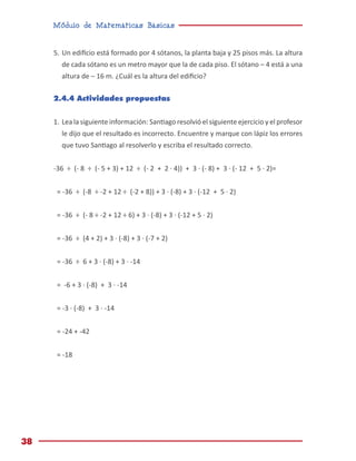 Módulo de Matemáticas Básicas
38
5.	Un edificio está formado por 4 sótanos, la planta baja y 25 pisos más. La altura
de cada sótano es un metro mayor que la de cada piso. El sótano – 4 está a una
altura de – 16 m. ¿Cuál es la altura del edificio?
2.4.4 Actividades propuestas
1.	Lea la siguiente información: Santiago resolvió el siguiente ejercicio y el profesor
le dijo que el resultado es incorrecto. Encuentre y marque con lápiz los errores
que tuvo Santiago al resolverlo y escriba el resultado correcto.
-36 ÷ (- 8 ÷ (- 5 + 3) + 12 ÷ (- 2 + 2 · 4)) + 3 · (- 8) + 3 · (- 12 + 5 · 2)=
= -36 ÷ (-8 ÷ -2 + 12 ÷ (-2 + 8)) + 3 · (-8) + 3 · (-12 + 5 · 2)
= -36 ÷ (- 8 ÷ -2 + 12 ÷ 6) + 3 · (-8) + 3 · (-12 + 5 · 2)
= -36 ÷ (4 + 2) + 3 · (-8) + 3 · (-7 + 2)
= -36 ÷ 6 + 3 · (-8) + 3 · -14
= -6 + 3 · (-8) + 3 · -14
= -3 · (-8) + 3 · -14
= -24 + -42
= -18
 