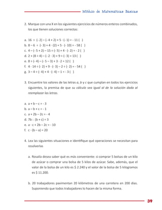 Módulo de Matemáticas Básicas
39
2.	Marque con una X en los siguientes ejercicios de números enteros combinados,
los que tienen soluciones correctas:
a.	16 ÷ (- 2) – (- 4 + 2) + 5 · (- 1) = - 11 ( )
b.	8 – 6 ÷ (- 3) + 4 · (2) + 5 · (- 10) = - 58 ( )
c.	 4 – (- 5 + 2) – 15 ÷ (- 5) + 4 · (- 2) = - 2 ( )
d.	2 + (8 ÷ 4) – (- 2 · 3) + 9 ÷ (- 3) = 13 ( )
e.	8 ÷ (- 4) – (- 5 – 3) + 3 · 2 = 12 ( )
f.	 4 · 14 ÷ (- 2) + 9 · (- 3) – 2 ÷ (- 2) = - 54 ( )
g.	3 – 4 ÷ (- 4) + 4 · (- 4) – 1 = - 3 ( )
3.	Encuentre los valores de las letras a, b y c que cumplan en todos los ejercicios
siguientes, la premisa de que su cálculo sea igual al de la solución dada al
reemplazar las letras.
a.	a + b – c = - 3
b.	a – b + c = - 1
c.	 a + 2b – 2c = - 4
d.	7b : (b + c) = 3
e.	a ∙ c + 2b – 2c = - 10
f.	 c · (b – a) = 20
4.	Lea las siguientes situaciones e identifique qué operaciones se necesitan para
resolverlas
a.	Rosalía desea saber qué es más conveniente: si comprar 5 bolsas de un kilo
de azúcar o comprar una bolsa de 5 kilos de azúcar. Sabe, además, que el
valor de la bolsa de un kilo es $ 2.240 y el valor de la bolsa de 5 kilogramos
es $ 11.200.
b. 20 trabajadores pavimentan 20 kilómetros de una carretera en 200 días.
Suponiendo que todos trabajadores lo hacen de la misma forma.
 