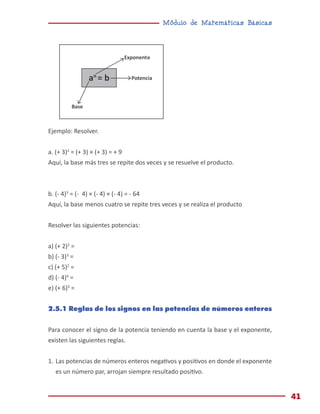 Módulo de Matemáticas Básicas
41
Ejemplo: Resolver.
a. (+ 3)2
= (+ 3) × (+ 3) = + 9
Aquí, la base más tres se repite dos veces y se resuelve el producto.
b. (- 4)3
= (- 4) × (- 4) × (- 4) = - 64
Aquí, la base menos cuatro se repite tres veces y se realiza el producto
Resolver las siguientes potencias:
a) (+ 2)2
=
b) (- 3)3
=
c) (+ 5)2
=
d) (- 4)4
=
e) (+ 6)3
=
2.5.1 Reglas de los signos en las potencias de números enteros
Para conocer el signo de la potencia teniendo en cuenta la base y el exponente,
existen las siguientes reglas.
1.	Las potencias de números enteros negativos y positivos en donde el exponente
es un número par, arrojan siempre resultado positivo.
Exponente
Potencia
Base
an
= b
an
= b
 